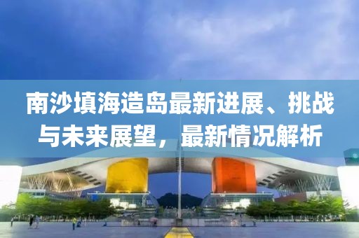 南沙填海造島最新進(jìn)展、挑戰(zhàn)與未來展望，最新情況解析