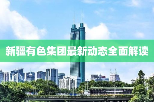 新疆有色集團(tuán)最新動態(tài)全面解讀