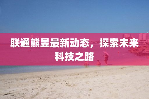 聯(lián)通熊昱最新動(dòng)態(tài)，探索未來科技之路