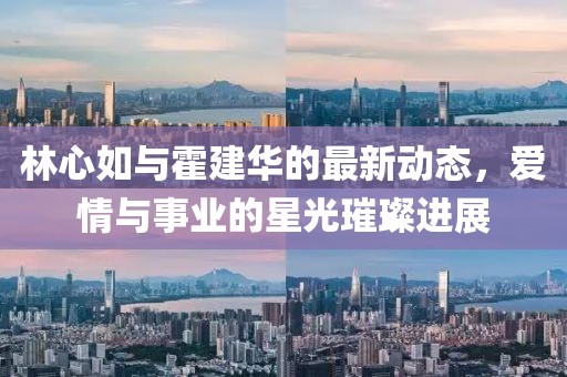 林心如與霍建華的最新動態(tài)，愛情與事業(yè)的星光璀璨進(jìn)展