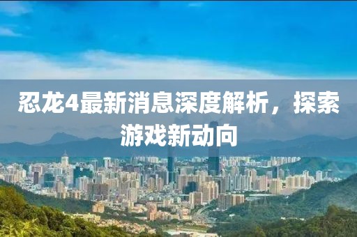 忍龍4最新消息深度解析，探索游戲新動向