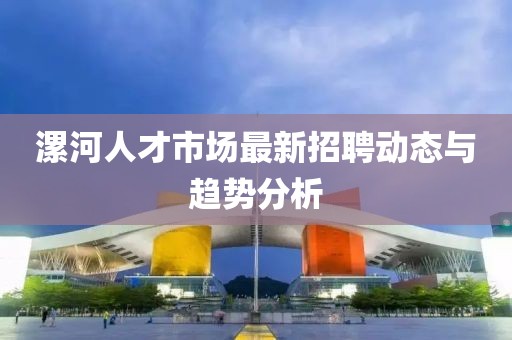 漯河人才市場最新招聘動態(tài)與趨勢分析