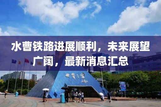 水曹鐵路進展順利，未來展望廣闊，最新消息匯總