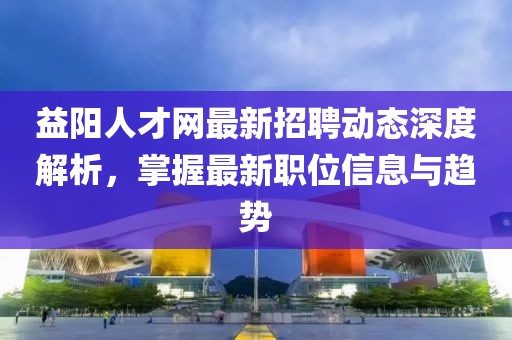 益陽人才網(wǎng)最新招聘動態(tài)深度解析，掌握最新職位信息與趨勢