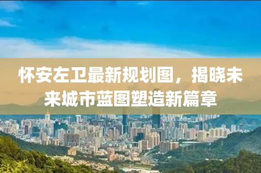懷安左衛(wèi)最新規(guī)劃圖，揭曉未來城市藍(lán)圖塑造新篇章
