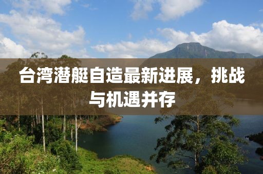 臺(tái)灣潛艇自造最新進(jìn)展，挑戰(zhàn)與機(jī)遇并存