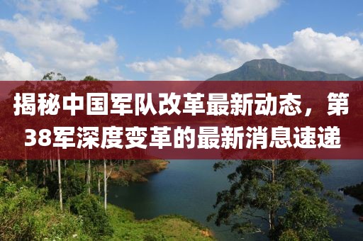 揭秘中國軍隊改革最新動態(tài)，第38軍深度變革的最新消息速遞