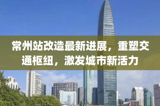 常州站改造最新進(jìn)展，重塑交通樞紐，激發(fā)城市新活力