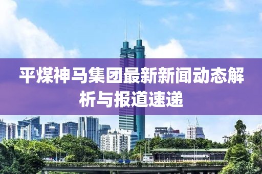 平煤神馬集團(tuán)最新新聞動(dòng)態(tài)解析與報(bào)道速遞