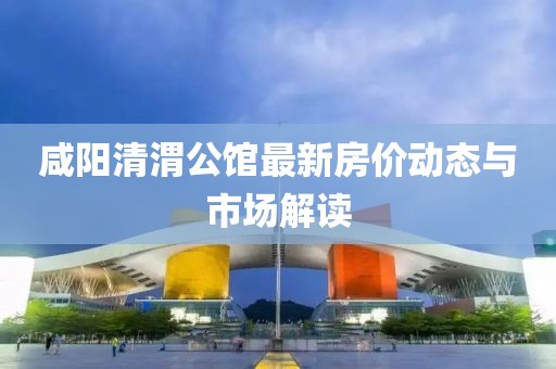 咸陽(yáng)清渭公館最新房?jī)r(jià)動(dòng)態(tài)與市場(chǎng)解讀