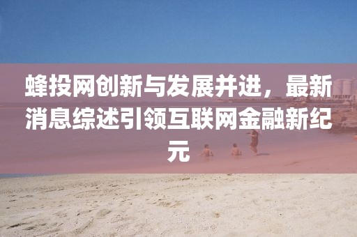 蜂投網(wǎng)創(chuàng)新與發(fā)展并進(jìn)，最新消息綜述引領(lǐng)互聯(lián)網(wǎng)金融新紀(jì)元