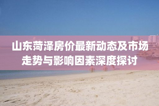 山東菏澤房?jī)r(jià)最新動(dòng)態(tài)及市場(chǎng)走勢(shì)與影響因素深度探討