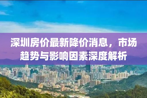深圳房價最新降價消息，市場趨勢與影響因素深度解析
