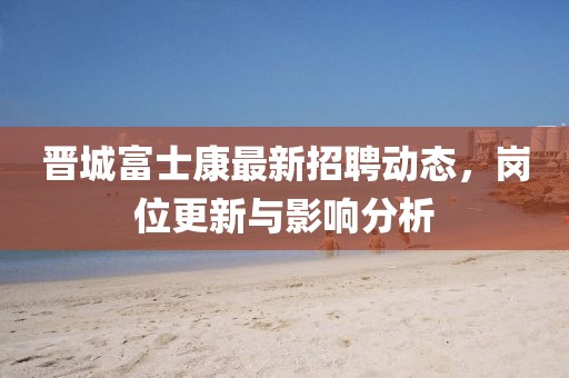 晉城富士康最新招聘動態(tài)，崗位更新與影響分析
