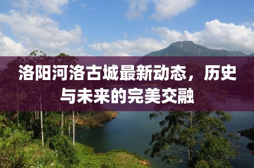 洛陽(yáng)河洛古城最新動(dòng)態(tài)，歷史與未來的完美交融