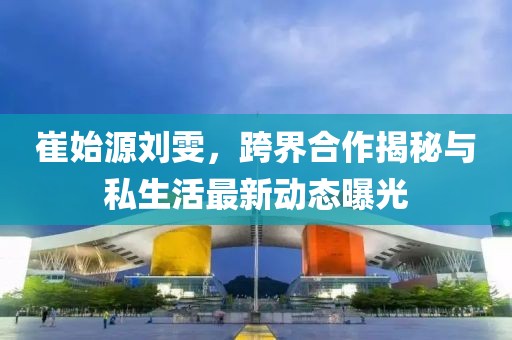 崔始源劉雯，跨界合作揭秘與私生活最新動態(tài)曝光