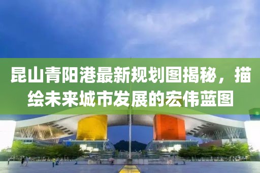 昆山青陽(yáng)港最新規(guī)劃圖揭秘，描繪未來(lái)城市發(fā)展的宏偉藍(lán)圖
