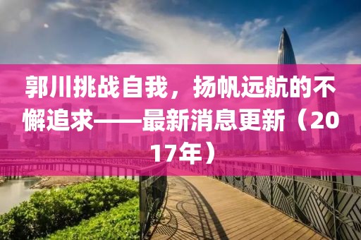 郭川挑戰(zhàn)自我，揚(yáng)帆遠(yuǎn)航的不懈追求——最新消息更新（2017年）