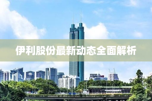 伊利股份最新動(dòng)態(tài)全面解析