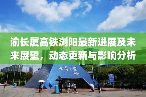 渝長(zhǎng)廈高鐵瀏陽(yáng)最新進(jìn)展及未來(lái)展望，動(dòng)態(tài)更新與影響分析