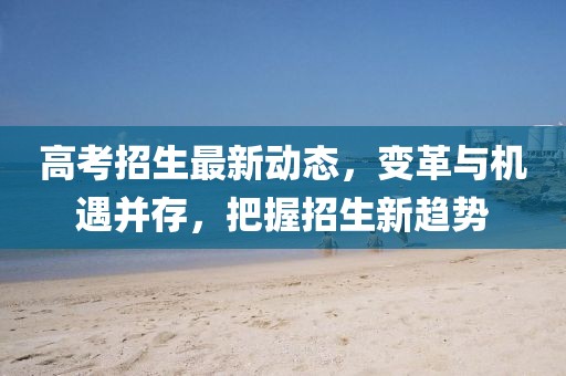 高考招生最新動(dòng)態(tài)，變革與機(jī)遇并存，把握招生新趨勢(shì)