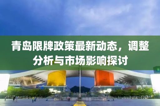 青島限牌政策最新動(dòng)態(tài)，調(diào)整分析與市場(chǎng)影響探討