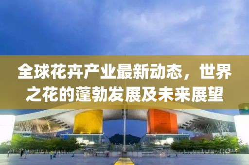 全球花卉產(chǎn)業(yè)最新動(dòng)態(tài)，世界之花的蓬勃發(fā)展及未來展望