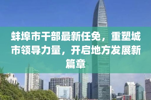 蚌埠市干部最新任免，重塑城市領導力量，開啟地方發(fā)展新篇章