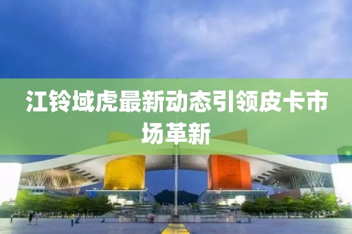 江鈴域虎最新動(dòng)態(tài)引領(lǐng)皮卡市場(chǎng)革新