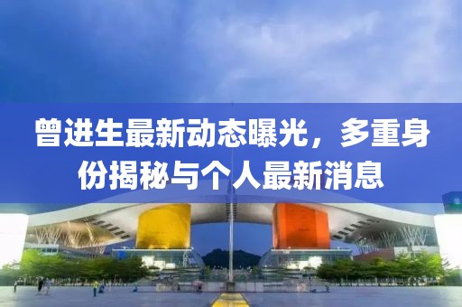 曾進(jìn)生最新動(dòng)態(tài)曝光，多重身份揭秘與個(gè)人最新消息