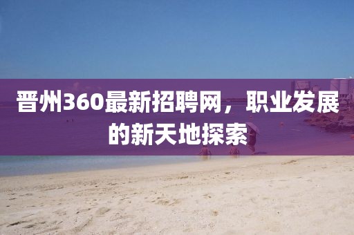 晉州360最新招聘網(wǎng)，職業(yè)發(fā)展的新天地探索