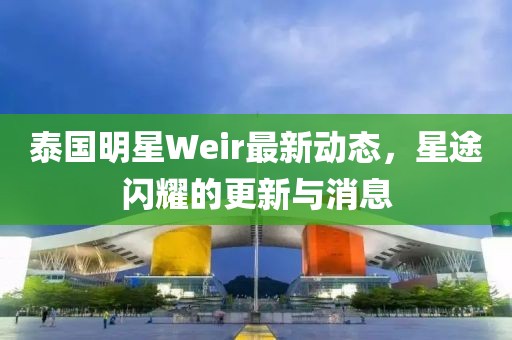 泰國明星Weir最新動(dòng)態(tài)，星途閃耀的更新與消息
