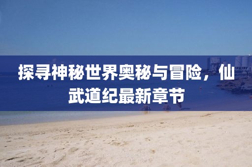 探尋神秘世界奧秘與冒險，仙武道紀最新章節(jié)