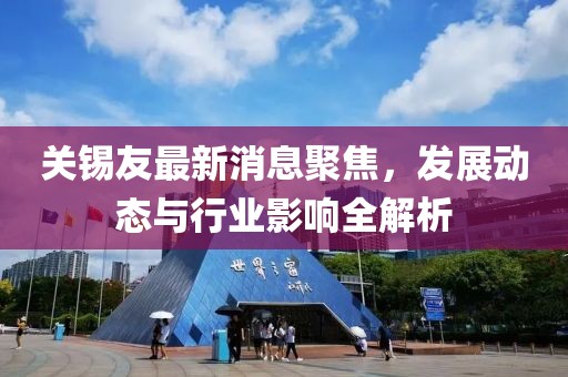 關(guān)錫友最新消息聚焦，發(fā)展動(dòng)態(tài)與行業(yè)影響全解析