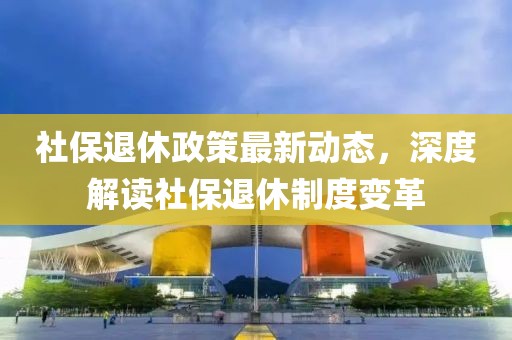 社保退休政策最新動(dòng)態(tài)，深度解讀社保退休制度變革