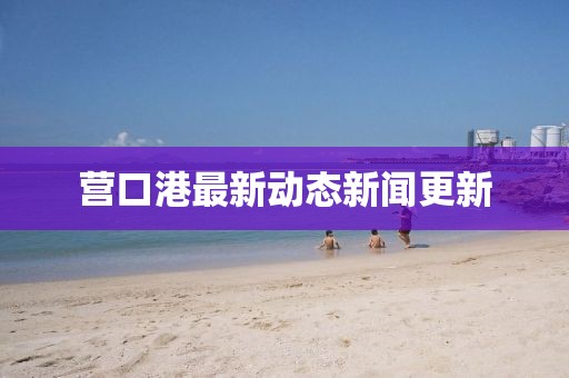 營口港最新動態(tài)新聞更新