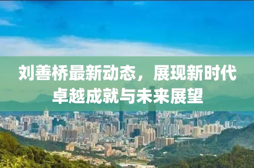 劉善橋最新動態(tài)，展現(xiàn)新時代卓越成就與未來展望