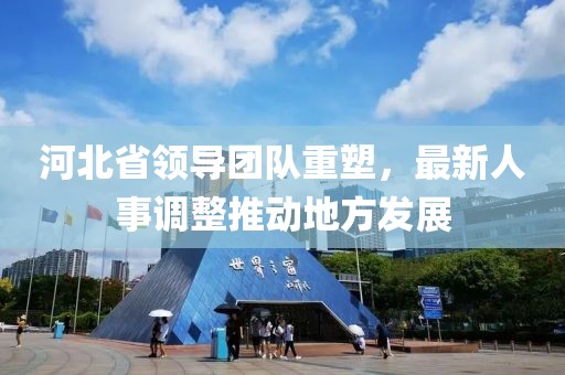 河北省領(lǐng)導(dǎo)團(tuán)隊重塑，最新人事調(diào)整推動地方發(fā)展