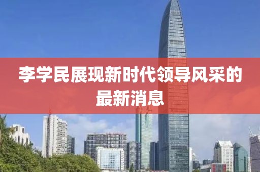 李學(xué)民展現(xiàn)新時代領(lǐng)導(dǎo)風(fēng)采的最新消息