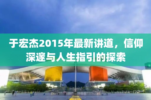 于宏杰2015年最新講道，信仰深邃與人生指引的探索
