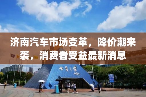 濟(jì)南汽車市場變革，降價潮來襲，消費(fèi)者受益最新消息