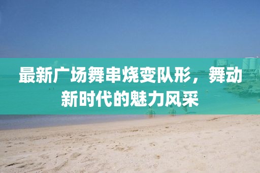 最新廣場舞串燒變隊形，舞動新時代的魅力風采