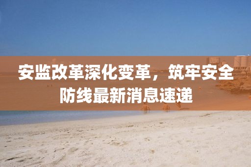 安監(jiān)改革深化變革，筑牢安全防線最新消息速遞