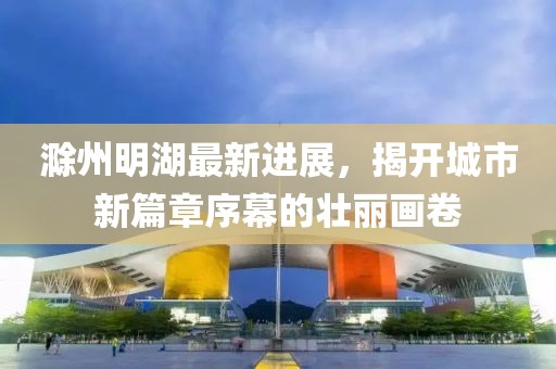 滁州明湖最新進展，揭開城市新篇章序幕的壯麗畫卷