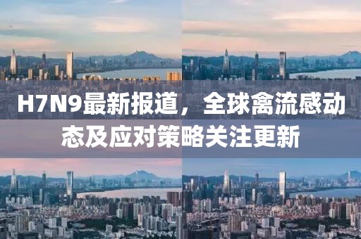 H7N9最新報道，全球禽流感動態(tài)及應(yīng)對策略關(guān)注更新