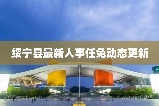 綏寧縣最新人事任免動態(tài)更新