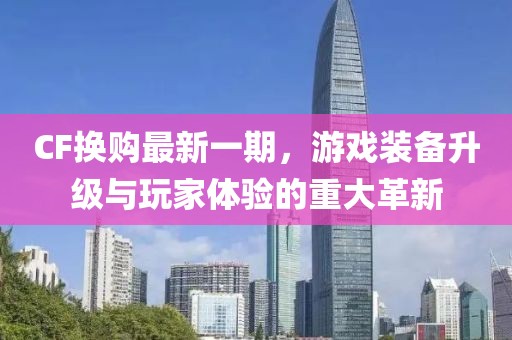 CF換購最新一期，游戲裝備升級與玩家體驗的重大革新