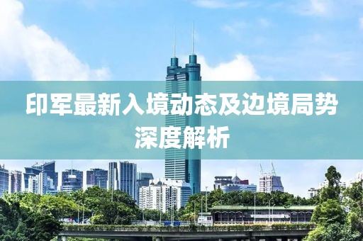 印軍最新入境動(dòng)態(tài)及邊境局勢深度解析
