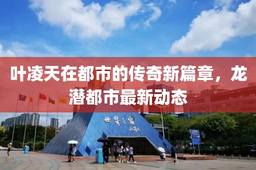 葉凌天在都市的傳奇新篇章，龍潛都市最新動(dòng)態(tài)