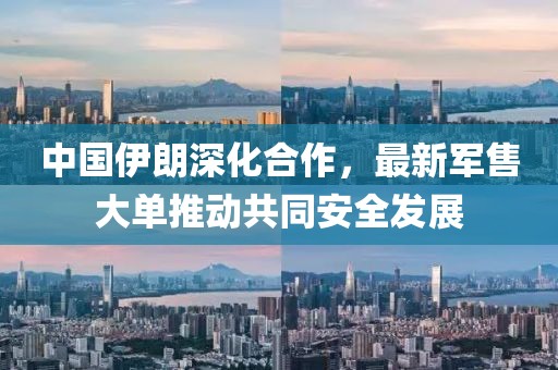 中國伊朗深化合作，最新軍售大單推動共同安全發(fā)展